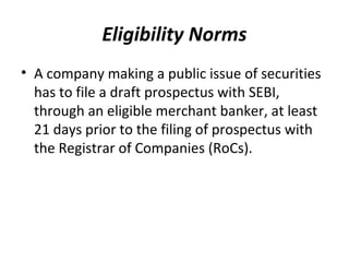 Eligibility Norms
• A company making a public issue of securities
has to file a draft prospectus with SEBI,
through an eligible merchant banker, at least
21 days prior to the filing of prospectus with
the Registrar of Companies (RoCs).
 