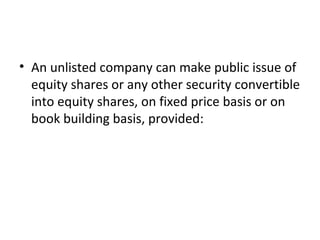 • An unlisted company can make public issue of
equity shares or any other security convertible
into equity shares, on fixed price basis or on
book building basis, provided:
 
