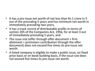 • It has a pre-issue net worth of not less than Rs.1 crore in 3
out of the preceding 5 years and has minimum net worth in
immediately preceding two years,
• It has a track record of distributable profits in terms of
section 205 of the Companies Act, 1956, for at least 3 out
of immediately preceding 5 years, and
• The issue size (offer through offer document + firm
allotment + promoters contribution through the offer
document) does not exceed five times its pre-issue net
worth.
• A listed company is eligible to make a public issue, on fixed
price basis or on book building basis, if the issue size does
not exceed five times its pre-issue net worth.
 