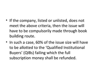• If the company, listed or unlisted, does not
meet the above criteria, then the issue will
have to be compulsorily made through book
building route.
• In such a case, 60% of the issue size will have
to be allotted to the ‘Qualified Institutional
Buyers’ (QIBs) failing which the full
subscription money shall be refunded.
 