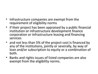 • Infrastructure companies are exempt from the
requirement of eligibility norms
• if their project has been appraised by a public financial
institution or infrastructure development finance
corporation or infrastructure leasing and financing
services
• and not less than 5% of the project cost is financed by
any of the institutions, jointly or severally, by way of
loan and/or subscription to equity or a combination of
both.
• Banks and rights issues of listed companies are also
exempt from the eligibility norms.
 