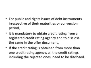• For public and rights issues of debt instruments
irrespective of their maturities or conversion
period,
• it is mandatory to obtain credit rating from a
registered credit rating agency and to disclose
the same in the offer document.
• If the credit rating is obtained from more than
one credit rating agency, all the credit ratings,
including the rejected ones, need to be disclosed.
 