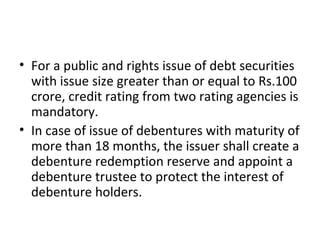 • For a public and rights issue of debt securities
with issue size greater than or equal to Rs.100
crore, credit rating from two rating agencies is
mandatory.
• In case of issue of debentures with maturity of
more than 18 months, the issuer shall create a
debenture redemption reserve and appoint a
debenture trustee to protect the interest of
debenture holders.
 