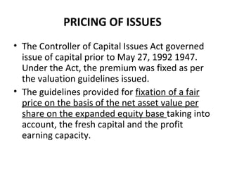 PRICING OF ISSUES
• The Controller of Capital Issues Act governed
issue of capital prior to May 27, 1992 1947.
Under the Act, the premium was fixed as per
the valuation guidelines issued.
• The guidelines provided for fixation of a fair
price on the basis of the net asset value per
share on the expanded equity base taking into
account, the fresh capital and the profit
earning capacity.
 