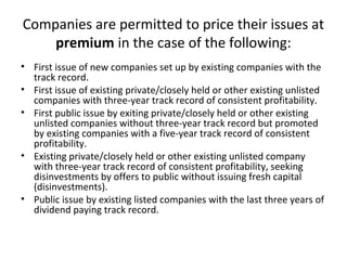 Companies are permitted to price their issues at
premium in the case of the following:
• First issue of new companies set up by existing companies with the
track record.
• First issue of existing private/closely held or other existing unlisted
companies with three-year track record of consistent profitability.
• First public issue by exiting private/closely held or other existing
unlisted companies without three-year track record but promoted
by existing companies with a five-year track record of consistent
profitability.
• Existing private/closely held or other existing unlisted company
with three-year track record of consistent profitability, seeking
disinvestments by offers to public without issuing fresh capital
(disinvestments).
• Public issue by existing listed companies with the last three years of
dividend paying track record.
 