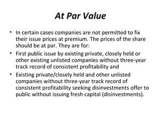 At Par Value
• In certain cases companies are not permitted to fix
their issue prices at premium. The prices of the share
should be at par. They are for:
• First public issue by existing private, closely held or
other existing unlisted companies without three-year
track record of consistent profitability and
• Existing private/closely held and other unlisted
companies without three-year track record of
consistent profitability seeking disinvestments offer to
public without issuing fresh capital (disinvestments).
 