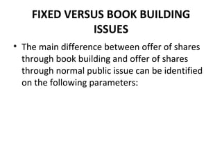 FIXED VERSUS BOOK BUILDING
ISSUES
• The main difference between offer of shares
through book building and offer of shares
through normal public issue can be identified
on the following parameters:
 