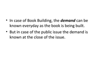 • In case of Book Building, the demand can be
known everyday as the book is being built.
• But in case of the public issue the demand is
known at the close of the issue.
 