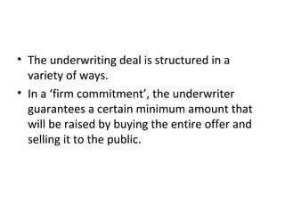 • The underwriting deal is structured in a
variety of ways.
• In a ‘firm commitment’, the underwriter
guarantees a certain minimum amount that
will be raised by buying the entire offer and
selling it to the public.
 
