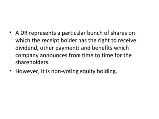 • A DR represents a particular bunch of shares on
which the receipt holder has the right to receive
dividend, other payments and benefits which
company announces from time to time for the
shareholders.
• However, it is non-voting equity holding.
 