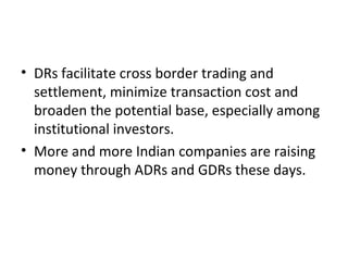 • DRs facilitate cross border trading and
settlement, minimize transaction cost and
broaden the potential base, especially among
institutional investors.
• More and more Indian companies are raising
money through ADRs and GDRs these days.
 