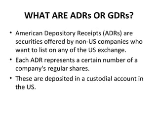 WHAT ARE ADRs OR GDRs?
• American Depository Receipts (ADRs) are
securities offered by non-US companies who
want to list on any of the US exchange.
• Each ADR represents a certain number of a
company's regular shares.
• These are deposited in a custodial account in
the US.
 
