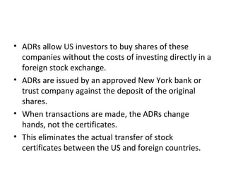 • ADRs allow US investors to buy shares of these
companies without the costs of investing directly in a
foreign stock exchange.
• ADRs are issued by an approved New York bank or
trust company against the deposit of the original
shares.
• When transactions are made, the ADRs change
hands, not the certificates.
• This eliminates the actual transfer of stock
certificates between the US and foreign countries.
 