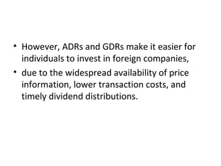 • However, ADRs and GDRs make it easier for
individuals to invest in foreign companies,
• due to the widespread availability of price
information, lower transaction costs, and
timely dividend distributions.
 