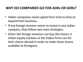 WHY DO COMPANIES GO FOR ADRs OR GDRs?
• Indian companies need capital from time to time to
expand their business.
• If any foreign investor wants to invest in any Indian
company, they follow two main strategies.
• Either the foreign investors can buy the shares in
Indian equity markets or the Indian firms can list
their shares abroad in order to make these shares
available to foreigners.
 