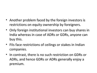 • Another problem faced by the foreign investors is
restrictions on equity ownership by foreigners.
• Only foreign institutional investors can buy shares in
India whereas in case of ADRs or GDRs, anyone can
buy this.
• FIIs face restrictions of ceilings or stakes in Indian
companies.
• In contrast, there is no such restriction on GDRs or
ADRs, and hence GDRs or ADRs generally enjoy a
premium.
 