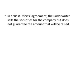 • In a ‘Best Efforts’ agreement, the underwriter
sells the securities for the company but does
not guarantee the amount that will be raised.
 