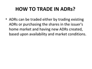 HOW TO TRADE IN ADRs?
• ADRs can be traded either by trading existing
ADRs or purchasing the shares in the issuer's
home market and having new ADRs created,
based upon availability and market conditions.
 