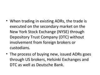 • When trading in existing ADRs, the trade is
executed on the secondary market on the
New York Stock Exchange (NYSE) through
Depository Trust Company (DTC) without
involvement from foreign brokers or
custodians.
• The process of buying new, issued ADRs goes
through US brokers, Helsinki Exchanges and
DTC as well as Deutsche Bank.
 