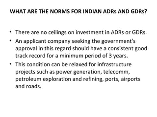 WHAT ARE THE NORMS FOR INDIAN ADRs AND GDRs?
• There are no ceilings on investment in ADRs or GDRs.
• An applicant company seeking the government's
approval in this regard should have a consistent good
track record for a minimum period of 3 years.
• This condition can be relaxed for infrastructure
projects such as power generation, telecomm,
petroleum exploration and refining, ports, airports
and roads.
 