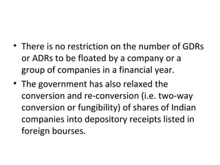 • There is no restriction on the number of GDRs
or ADRs to be floated by a company or a
group of companies in a financial year.
• The government has also relaxed the
conversion and re-conversion (i.e. two-way
conversion or fungibility) of shares of Indian
companies into depository receipts listed in
foreign bourses.
 