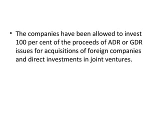 • The companies have been allowed to invest
100 per cent of the proceeds of ADR or GDR
issues for acquisitions of foreign companies
and direct investments in joint ventures.
 