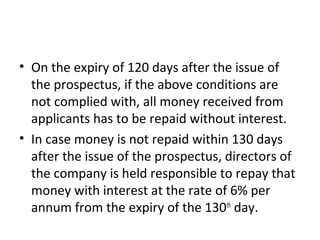 • On the expiry of 120 days after the issue of
the prospectus, if the above conditions are
not complied with, all money received from
applicants has to be repaid without interest.
• In case money is not repaid within 130 days
after the issue of the prospectus, directors of
the company is held responsible to repay that
money with interest at the rate of 6% per
annum from the expiry of the 130th
day.
 