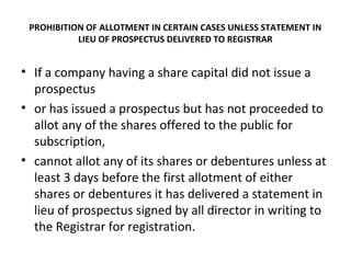 PROHIBITION OF ALLOTMENT IN CERTAIN CASES UNLESS STATEMENT IN
LIEU OF PROSPECTUS DELIVERED TO REGISTRAR
• If a company having a share capital did not issue a
prospectus
• or has issued a prospectus but has not proceeded to
allot any of the shares offered to the public for
subscription,
• cannot allot any of its shares or debentures unless at
least 3 days before the first allotment of either
shares or debentures it has delivered a statement in
lieu of prospectus signed by all director in writing to
the Registrar for registration.
 