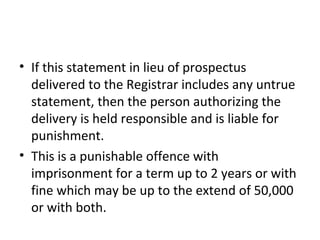• If this statement in lieu of prospectus
delivered to the Registrar includes any untrue
statement, then the person authorizing the
delivery is held responsible and is liable for
punishment.
• This is a punishable offence with
imprisonment for a term up to 2 years or with
fine which may be up to the extend of 50,000
or with both.
 