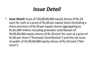 Issue Detail
• Issue Detail: Issue of 135,00,00,000 equity shares of Rs.10
each for cash at a price of Rs.60 per equity share (Including a
share premium of Rs.50 per equity share) aggregating to
Rs.81,000 million including promoter contribution of
90,00,00,000 equity shares of Rs.10 each for cash at a price of
Rs.60 per share (“Promoter Contribution”) and the net issue
to public of 45,00,00,000 equity shares of Rs.10 each (“Net
Issue”).
 