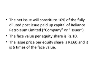• The net issue will constitute 10% of the fully
diluted post issue paid up capital of Reliance
Petroleum Limited (“Company” or “Issuer”).
• The face value per equity share is Rs.10.
• The issue price per equity share is Rs.60 and it
is 6 times of the face value.
 