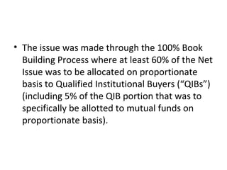 • The issue was made through the 100% Book
Building Process where at least 60% of the Net
Issue was to be allocated on proportionate
basis to Qualified Institutional Buyers (“QIBs”)
(including 5% of the QIB portion that was to
specifically be allotted to mutual funds on
proportionate basis).
 