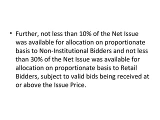 • Further, not less than 10% of the Net Issue
was available for allocation on proportionate
basis to Non-Institutional Bidders and not less
than 30% of the Net Issue was available for
allocation on proportionate basis to Retail
Bidders, subject to valid bids being received at
or above the Issue Price.
 