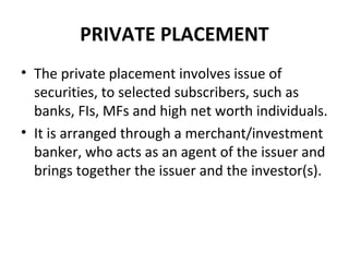 PRIVATE PLACEMENT
• The private placement involves issue of
securities, to selected subscribers, such as
banks, FIs, MFs and high net worth individuals.
• It is arranged through a merchant/investment
banker, who acts as an agent of the issuer and
brings together the issuer and the investor(s).
 