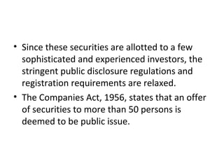 • Since these securities are allotted to a few
sophisticated and experienced investors, the
stringent public disclosure regulations and
registration requirements are relaxed.
• The Companies Act, 1956, states that an offer
of securities to more than 50 persons is
deemed to be public issue.
 