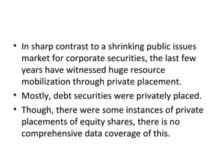 • In sharp contrast to a shrinking public issues
market for corporate securities, the last few
years have witnessed huge resource
mobilization through private placement.
• Mostly, debt securities were privately placed.
• Though, there were some instances of private
placements of equity shares, there is no
comprehensive data coverage of this.
 