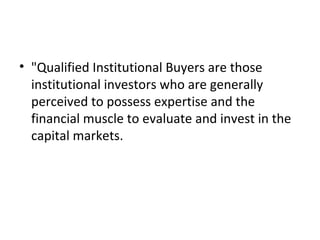 • "Qualified Institutional Buyers are those
institutional investors who are generally
perceived to possess expertise and the
financial muscle to evaluate and invest in the
capital markets.
 
