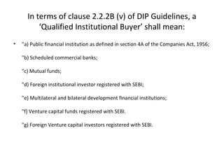 In terms of clause 2.2.2B (v) of DIP Guidelines, a
‘Qualified Institutional Buyer’ shall mean:
• "a) Public financial institution as defined in section 4A of the Companies Act, 1956;
"b) Scheduled commercial banks;
"c) Mutual funds;
"d) Foreign institutional investor registered with SEBI;
"e) Multilateral and bilateral development financial institutions;
"f) Venture capital funds registered with SEBI.
"g) Foreign Venture capital investors registered with SEBI.
 