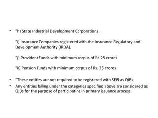 • "h) State Industrial Development Corporations.
"i) Insurance Companies registered with the Insurance Regulatory and
Development Authority (IRDA).
"j) Provident Funds with minimum corpus of Rs.25 crores
"k) Pension Funds with minimum corpus of Rs. 25 crores
• "These entities are not required to be registered with SEBI as QIBs.
• Any entities falling under the categories specified above are considered as
QIBs for the purpose of participating in primary issuance process.
 
