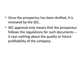 • Once the prospectus has been drafted, it is
reviewed by the SEC.
• SEC approval only means that the prospectus
follows the regulations for such documents --
it says nothing about the quality or future
profitability of the company.
 