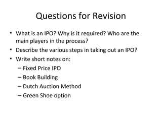 Questions for Revision
• What is an IPO? Why is it required? Who are the
main players in the process?
• Describe the various steps in taking out an IPO?
• Write short notes on:
– Fixed Price IPO
– Book Building
– Dutch Auction Method
– Green Shoe option
 