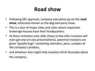 Road show
• Following SEC approval, company executives go on the road
show, otherwise known as the dog-and-pony show.
• This is a tour of major cities and cities where important
brokerage houses have their headquarters.
• At these invitation-only slide shows (a few elite investors will
even get one-on-one presentations), potential investors are
given "goodie bags" containing calendars, pens, samples of
the company's product,
• and whatever else might help investors think favorably about
the company.
 