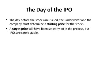 The Day of the IPO
• The day before the stocks are issued, the underwriter and the
company must determine a starting price for the stocks.
• A target price will have been set early on in the process, but
IPOs are rarely stable.
 