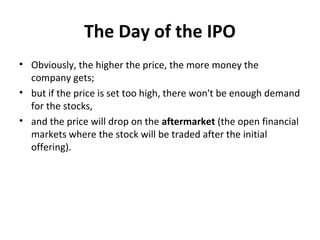 The Day of the IPO
• Obviously, the higher the price, the more money the
company gets;
• but if the price is set too high, there won't be enough demand
for the stocks,
• and the price will drop on the aftermarket (the open financial
markets where the stock will be traded after the initial
offering).
 