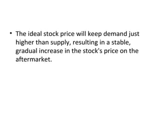 • The ideal stock price will keep demand just
higher than supply, resulting in a stable,
gradual increase in the stock's price on the
aftermarket.
 