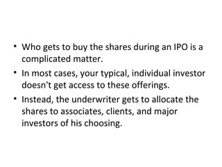 • Who gets to buy the shares during an IPO is a
complicated matter.
• In most cases, your typical, individual investor
doesn't get access to these offerings.
• Instead, the underwriter gets to allocate the
shares to associates, clients, and major
investors of his choosing.
 