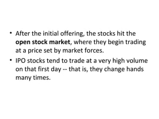 • After the initial offering, the stocks hit the
open stock market, where they begin trading
at a price set by market forces.
• IPO stocks tend to trade at a very high volume
on that first day -- that is, they change hands
many times.
 