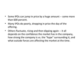 • Some IPOs can jump in price by a huge amount -- some more
than 600 percent.
• Many IPOs do poorly, dropping in price the day of the
offering.
• Others fluctuate, rising and then dipping again -- it all
depends on the confidence the market has in the company,
how strong the company is vs. the "hype" surrounding it, and
what outside forces are affecting the market at the time.
 