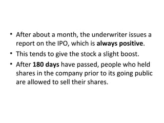 • After about a month, the underwriter issues a
report on the IPO, which is always positive.
• This tends to give the stock a slight boost.
• After 180 days have passed, people who held
shares in the company prior to its going public
are allowed to sell their shares.
 