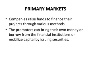 PRIMARY MARKETS
• Companies raise funds to finance their
projects through various methods.
• The promoters can bring their own money or
borrow from the financial institutions or
mobilize capital by issuing securities.
 